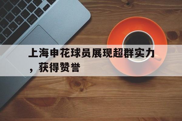 开云体育app下载-上海申花球员展现超群实力，获得赞誉